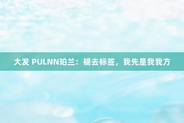 大发 PULNN珀兰：褪去标签，我先是我我方
