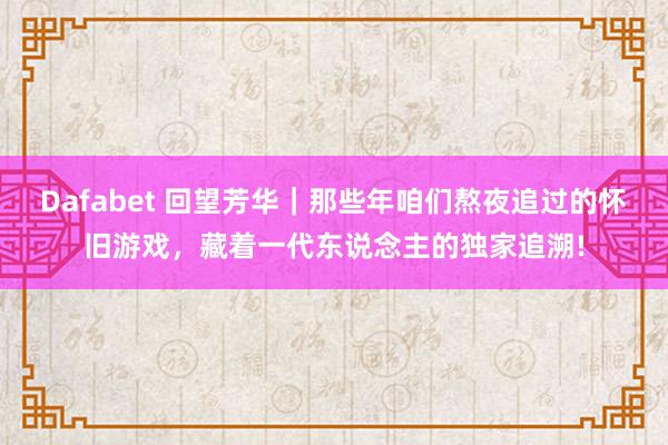 Dafabet 回望芳华｜那些年咱们熬夜追过的怀旧游戏，藏着一代东说念主的独家追溯!