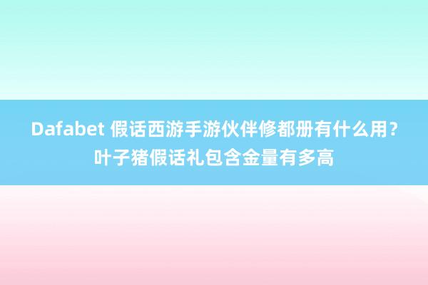Dafabet 假话西游手游伙伴修都册有什么用？叶子猪假话礼包含金量有多高