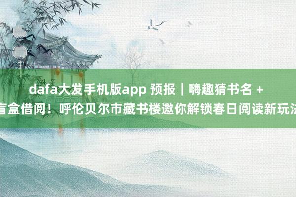 dafa大发手机版app 预报｜嗨趣猜书名 + 盲盒借阅！呼伦贝尔市藏书楼邀你解锁春日阅读新玩法
