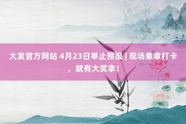 大发官方网站 4月23日举止预报 | 现场集章打卡，就有大奖拿！