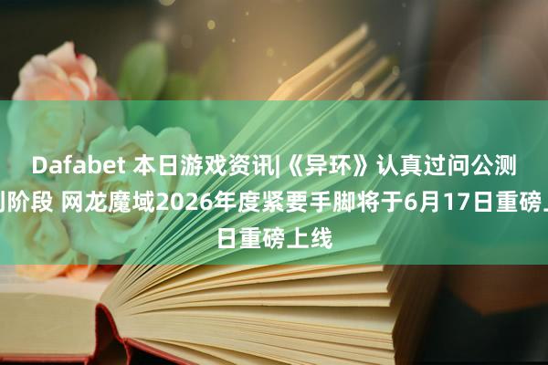 Dafabet 本日游戏资讯|《异环》认真过问公测冲刺阶段 网龙魔域2026年度紧要手脚将于6月17日重磅上线