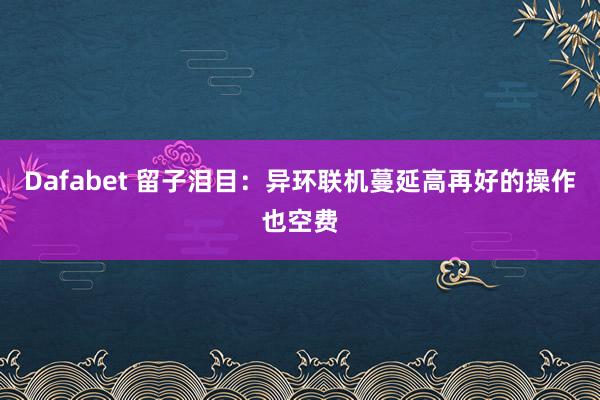 Dafabet 留子泪目：异环联机蔓延高再好的操作也空费