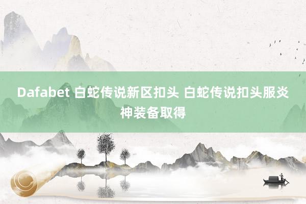 Dafabet 白蛇传说新区扣头 白蛇传说扣头服炎神装备取得
