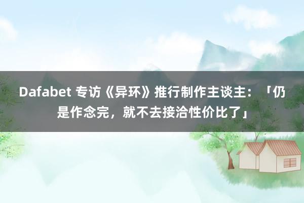 Dafabet 专访《异环》推行制作主谈主：「仍是作念完，就不去接洽性价比了」