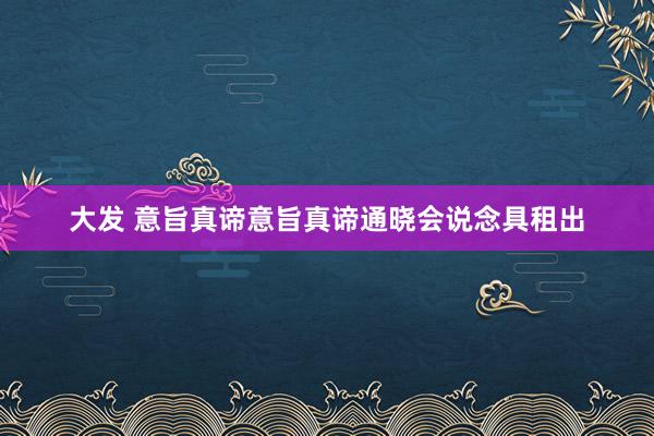 大发 意旨真谛意旨真谛通晓会说念具租出