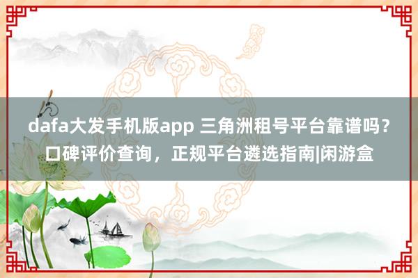 dafa大发手机版app 三角洲租号平台靠谱吗？口碑评价查询，正规平台遴选指南|闲游盒