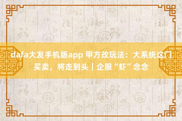 dafa大发手机版app 甲方改玩法：大系统这门买卖，将走到头｜企服“虾”念念