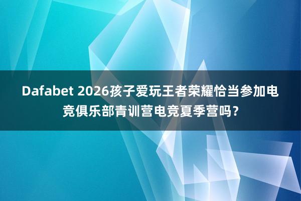Dafabet 2026孩子爱玩王者荣耀恰当参加电竞俱乐部青训营电竞夏季营吗？