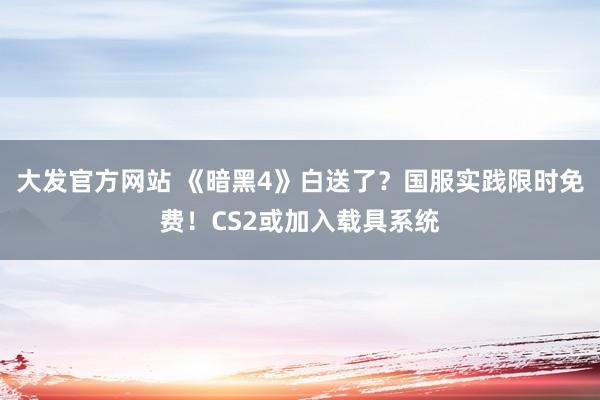 大发官方网站 《暗黑4》白送了？国服实践限时免费！CS2或加入载具系统