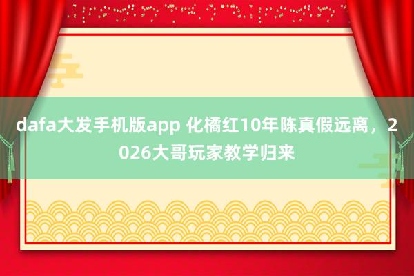 dafa大发手机版app 化橘红10年陈真假远离，2026大哥玩家教学归来