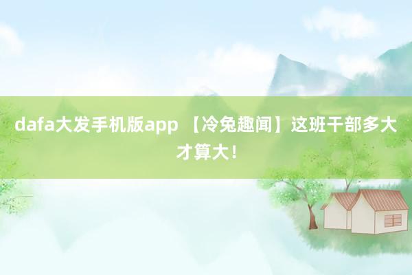 dafa大发手机版app 【冷兔趣闻】这班干部多大才算大！