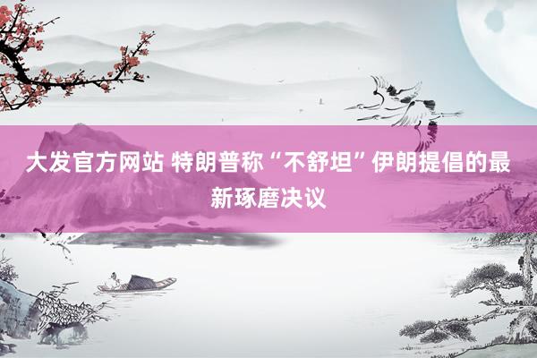 大发官方网站 特朗普称“不舒坦”伊朗提倡的最新琢磨决议