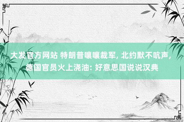 大发官方网站 特朗普嚷嚷裁军， 北约默不吭声， 德国官员火上浇油: 好意思国说说汉典