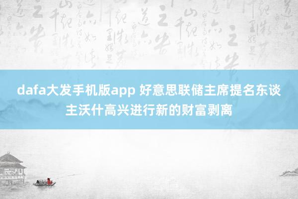 dafa大发手机版app 好意思联储主席提名东谈主沃什高兴进行新的财富剥离