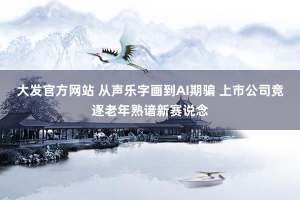 大发官方网站 从声乐字画到AI期骗 上市公司竞逐老年熟谙新赛说念