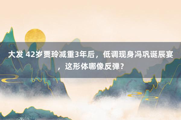 大发 42岁贾玲减重3年后，低调现身冯巩诞辰宴，这形体哪像反弹？
