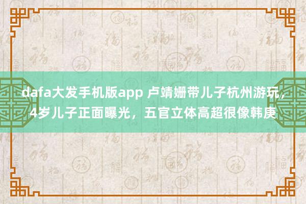 dafa大发手机版app 卢靖姗带儿子杭州游玩，4岁儿子正面曝光，五官立体高超很像韩庚