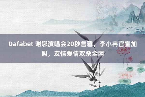 Dafabet 谢娜演唱会20秒售罄，李小冉官宣加盟，友情爱情双杀全网
