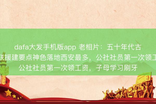 dafa大发手机版app 老相片：五十年代古城西安的变化，苏联援建要点神色落地西安最多，公社社员第一次领工资，子母学习刷牙