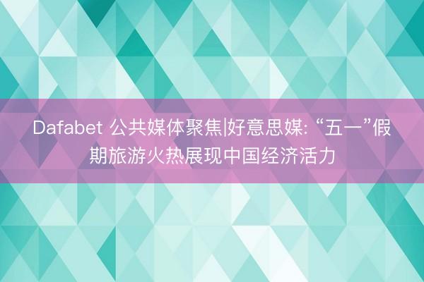 Dafabet 公共媒体聚焦|好意思媒: “五一”假期旅游火热展现中国经济活力