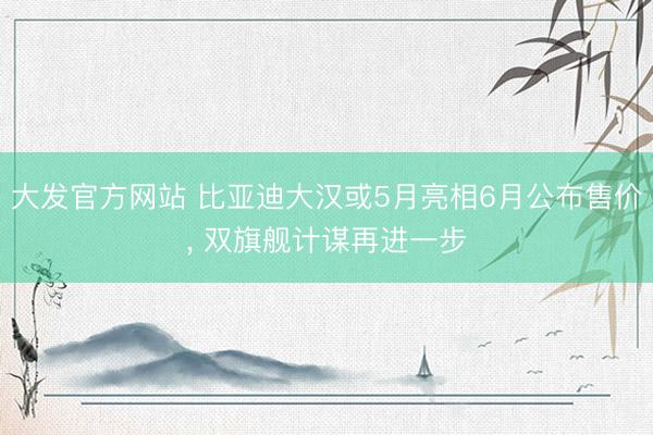 大发官方网站 比亚迪大汉或5月亮相6月公布售价， 双旗舰计谋再进一步