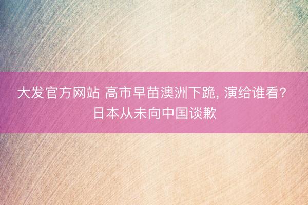 大发官方网站 高市早苗澳洲下跪， 演给谁看? 日本从未向中国谈歉