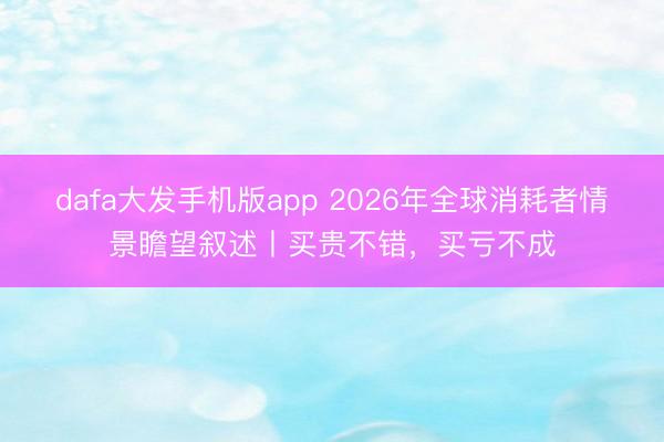 dafa大发手机版app 2026年全球消耗者情景瞻望叙述丨买贵不错，买亏不成