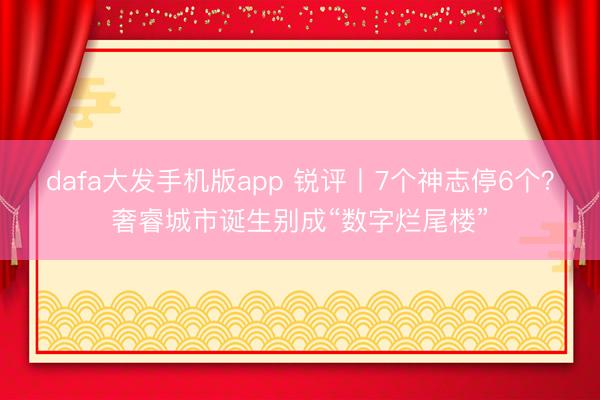 dafa大发手机版app 锐评丨7个神志停6个？奢睿城市诞生别成“数字烂尾楼”