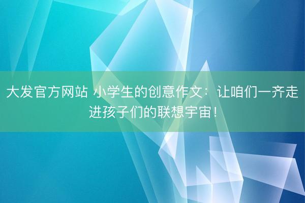 大发官方网站 小学生的创意作文：让咱们一齐走进孩子们的联想宇宙！