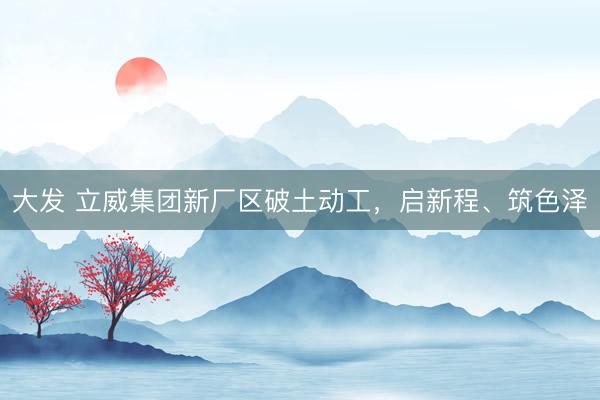 大发 立威集团新厂区破土动工，启新程、筑色泽