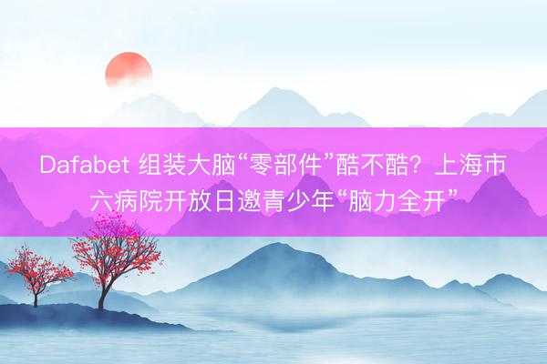 Dafabet 组装大脑“零部件”酷不酷？上海市六病院开放日邀青少年“脑力全开”