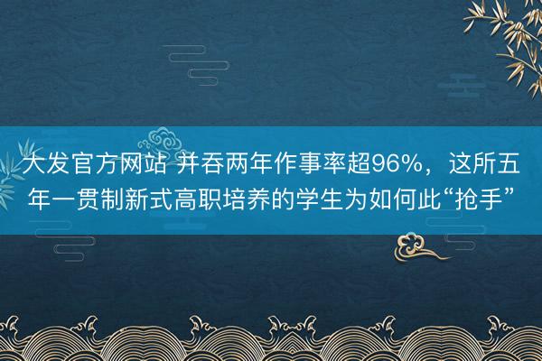 大发官方网站 并吞两年作事率超96%，这所五年一贯制新式高职培养的学生为如何此“抢手”