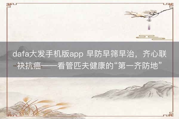 dafa大发手机版app 早防早筛早治，齐心联袂抗癌——看管匹夫健康的“第一齐防地”