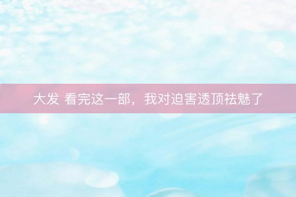 大发 看完这一部，我对迫害透顶祛魅了