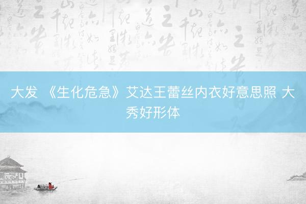 大发 《生化危急》艾达王蕾丝内衣好意思照 大秀好形体