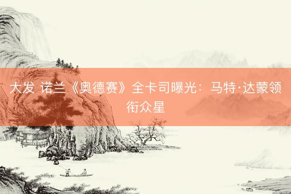 大发 诺兰《奥德赛》全卡司曝光：马特·达蒙领衔众星