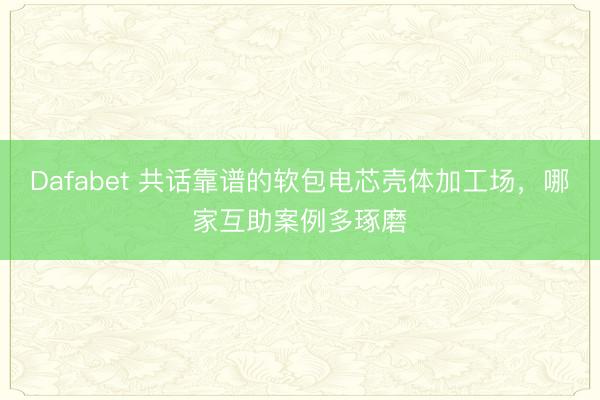 Dafabet 共话靠谱的软包电芯壳体加工场，哪家互助案例多琢磨