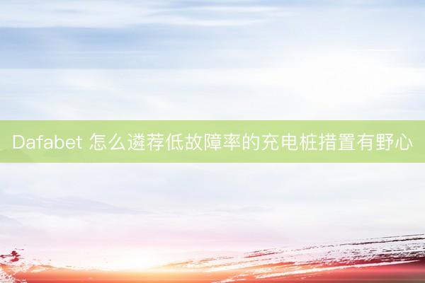 Dafabet 怎么遴荐低故障率的充电桩措置有野心